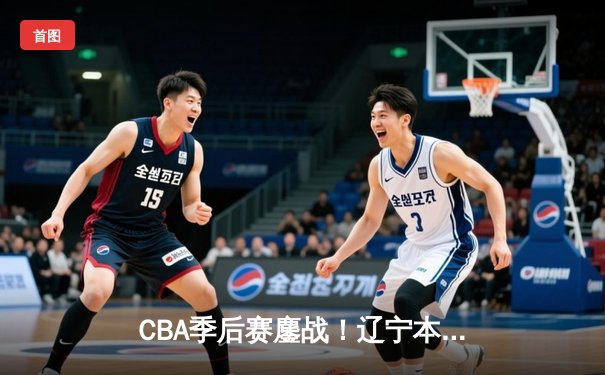 CBA季后赛鏖战！辽宁本钢逆转广东宏远斩获半决赛开门红
